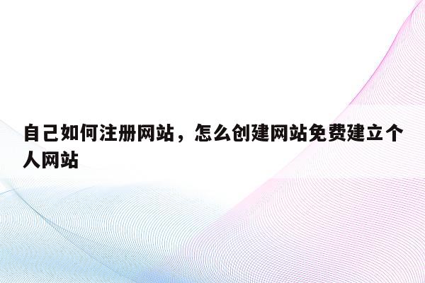 自己如何注册网站，怎么创建网站免费建立个人网站