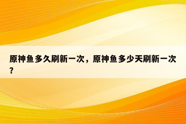 原神鱼多久刷新一次，原神鱼多少天刷新一次？