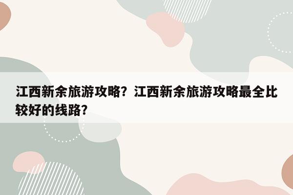 江西新余旅游攻略？江西新余旅游攻略最全比较好的线路？