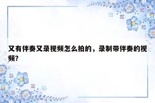 又有伴奏又录视频怎么拍的，录制带伴奏的视频？