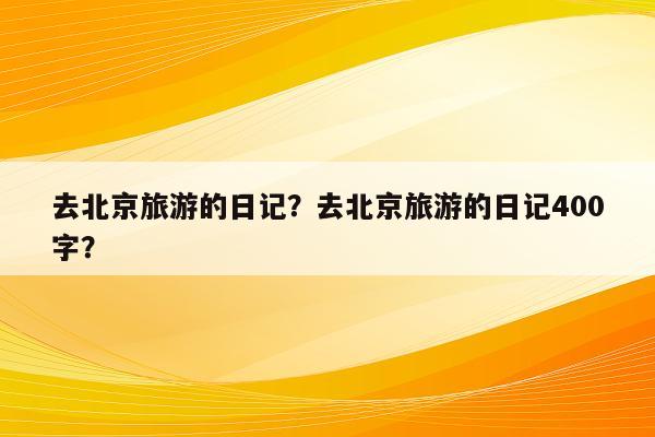 去北京旅游的日记？去北京旅游的日记400字？