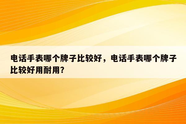 电话手表哪个牌子比较好，电话手表哪个牌子比较好用耐用？