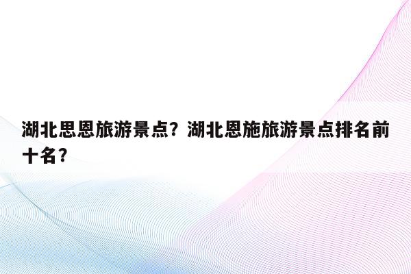 湖北思恩旅游景点？湖北恩施旅游景点排名前十名？