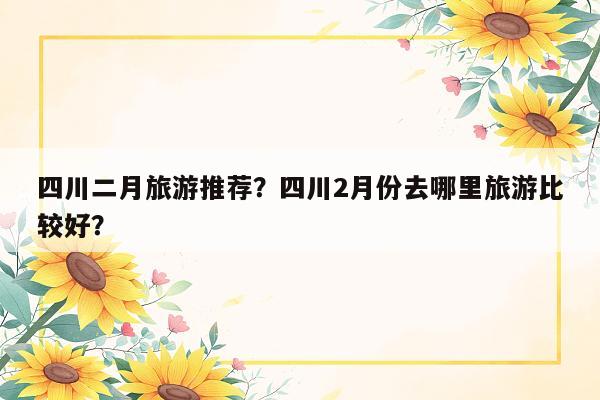 四川二月旅游推荐？四川2月份去哪里旅游比较好？