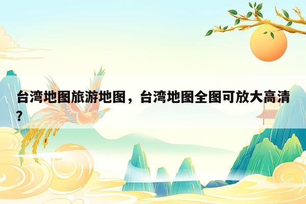 台湾地图旅游地图，台湾地图全图可放大高清？