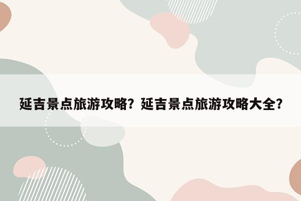 延吉景点旅游攻略？延吉景点旅游攻略大全？