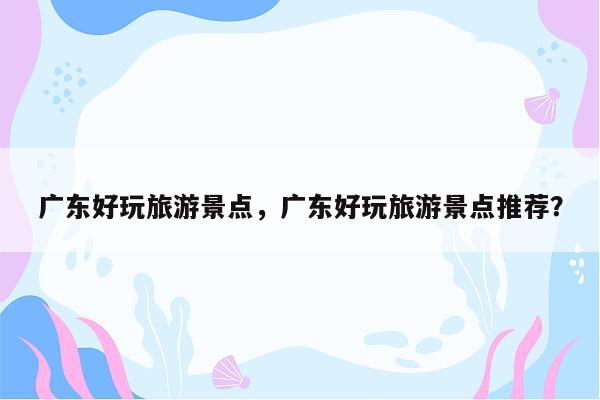 广东好玩旅游景点，广东好玩旅游景点推荐？