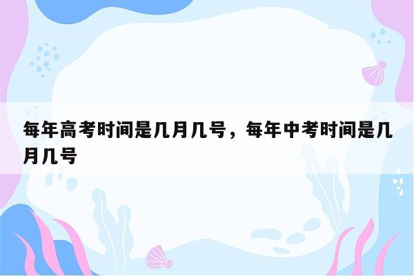 每年高考时间是几月几号，每年中考时间是几月几号