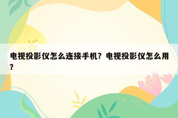 电视投影仪怎么连接手机？电视投影仪怎么用？