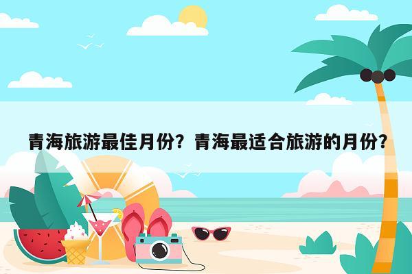 青海旅游最佳月份？青海最适合旅游的月份？