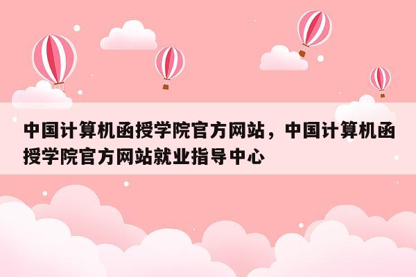 中国计算机函授学院官方网站，中国计算机函授学院官方网站就业指导中心