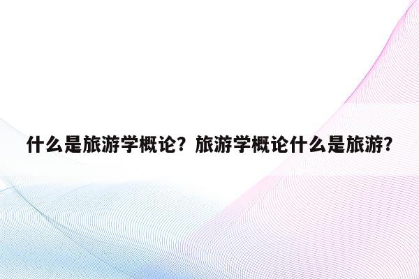 什么是旅游学概论？旅游学概论什么是旅游？