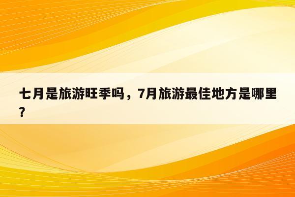 七月是旅游旺季吗，7月旅游最佳地方是哪里？