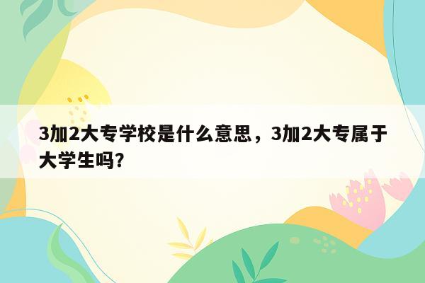 3加2大专学校是什么意思，3加2大专属于大学生吗？