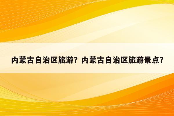 内蒙古自治区旅游？内蒙古自治区旅游景点？