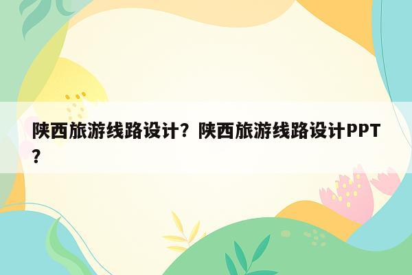 陕西旅游线路设计？陕西旅游线路设计PPT？