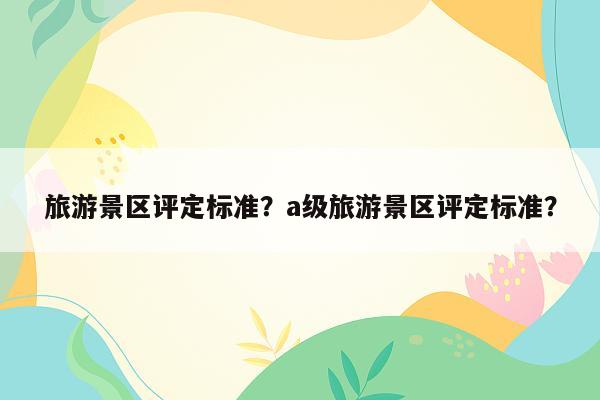 旅游景区评定标准？a级旅游景区评定标准？