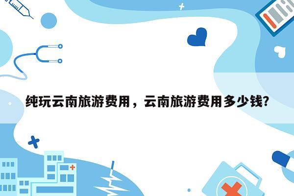 纯玩云南旅游费用，云南旅游费用多少钱？