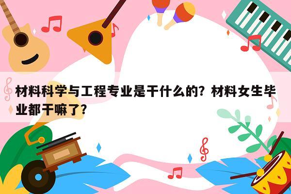 材料科学与工程专业是干什么的？材料女生毕业都干嘛了？