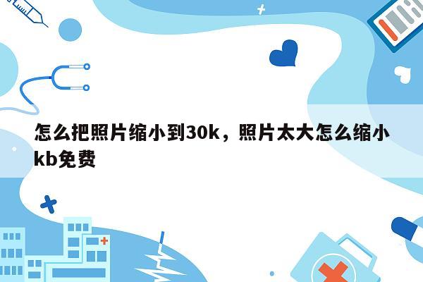 怎么把照片缩小到30k，照片太大怎么缩小kb免费