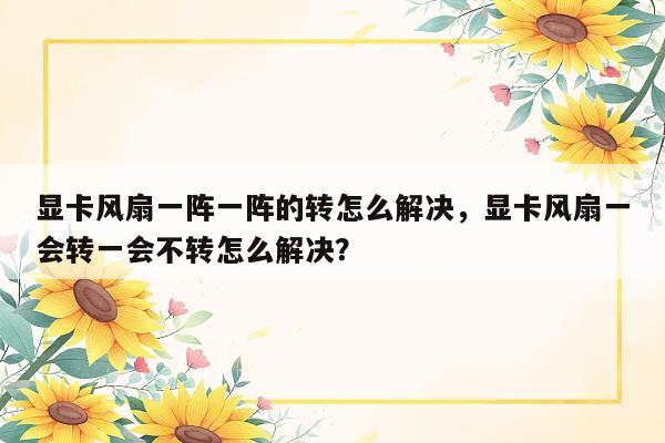 显卡风扇一阵一阵的转怎么解决，显卡风扇一会转一会不转怎么解决？