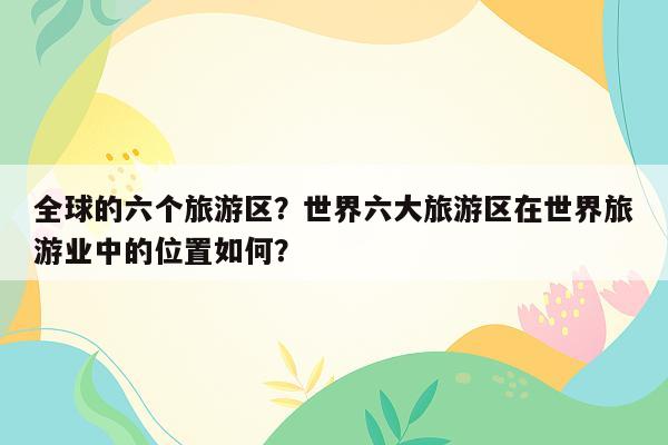 全球的六个旅游区？世界六大旅游区在世界旅游业中的位置如何？