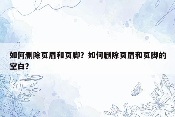 如何删除页眉和页脚？如何删除页眉和页脚的空白？