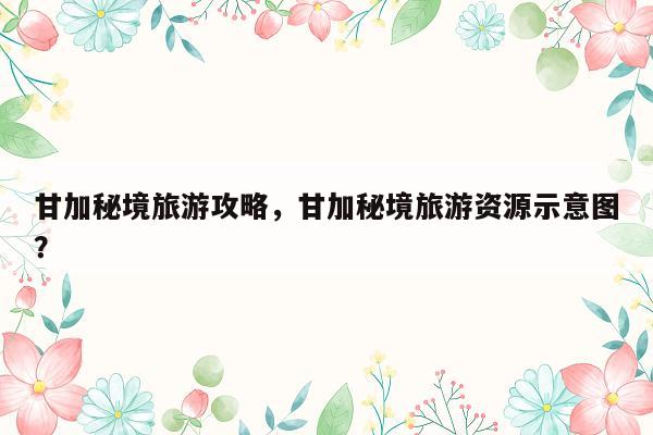 甘加秘境旅游攻略，甘加秘境旅游资源示意图？