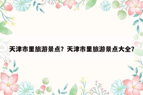 天津市里旅游景点？天津市里旅游景点大全？