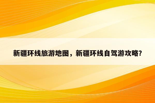 新疆环线旅游地图，新疆环线自驾游攻略？