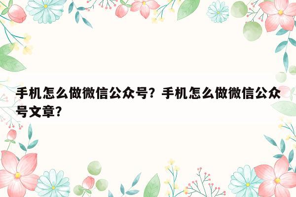 手机怎么做微信公众号？手机怎么做微信公众号文章？