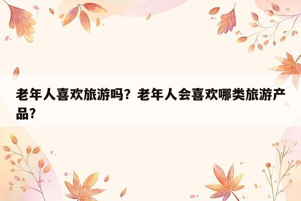 老年人喜欢旅游吗？老年人会喜欢哪类旅游产品？