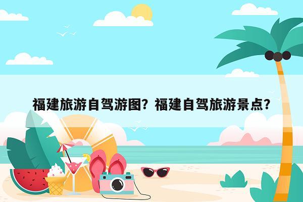 福建旅游自驾游图？福建自驾旅游景点？