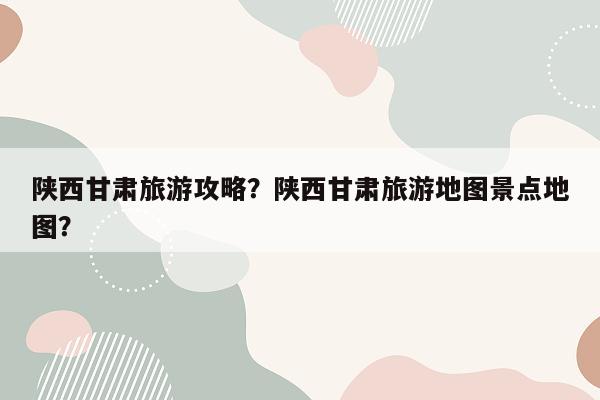 陕西甘肃旅游攻略？陕西甘肃旅游地图景点地图？