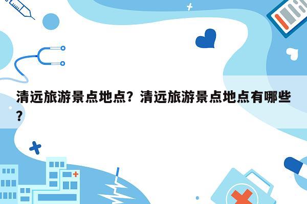 清远旅游景点地点？清远旅游景点地点有哪些？