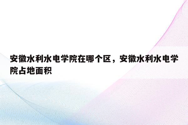 安徽水利水电学院在哪个区，安徽水利水电学院占地面积