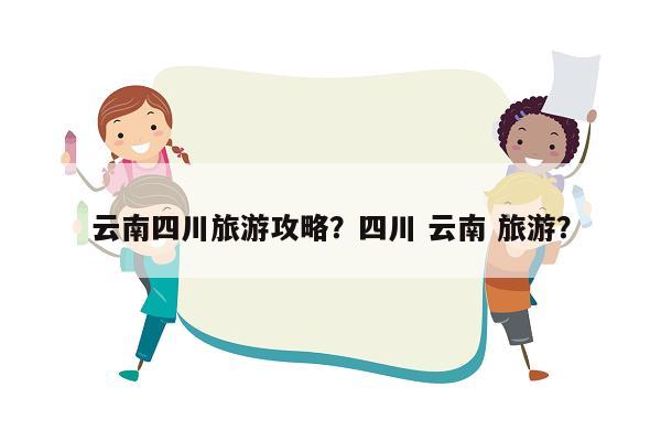 云南四川旅游攻略？四川 云南 旅游？