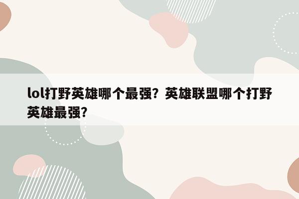 lol打野英雄哪个最强？英雄联盟哪个打野英雄最强？