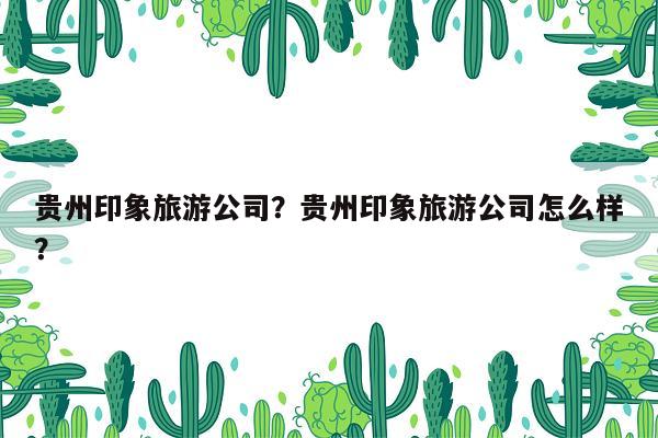 贵州印象旅游公司？贵州印象旅游公司怎么样？