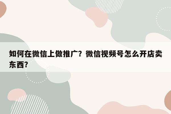 如何在微信上做推广？微信视频号怎么开店卖东西？