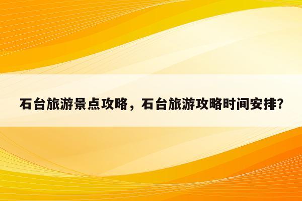 石台旅游景点攻略，石台旅游攻略时间安排？