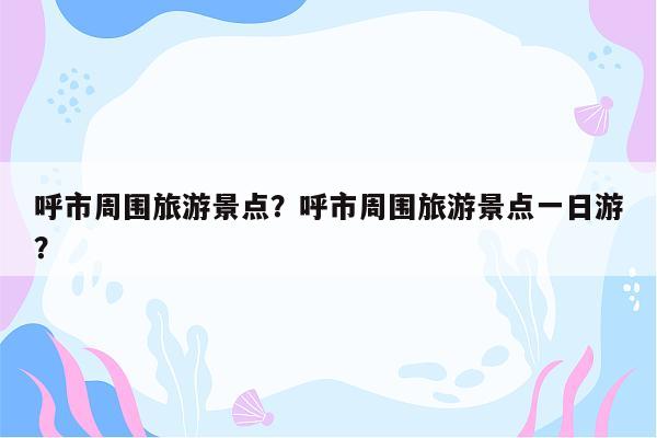 呼市周围旅游景点？呼市周围旅游景点一日游？