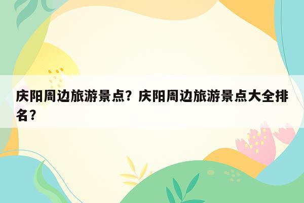 庆阳周边旅游景点？庆阳周边旅游景点大全排名？