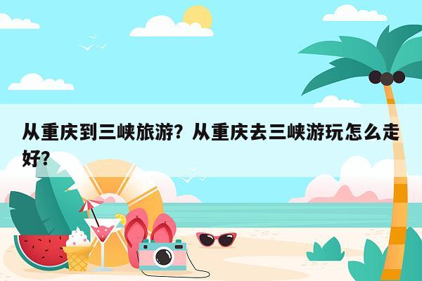 从重庆到三峡旅游？从重庆去三峡游玩怎么走好？