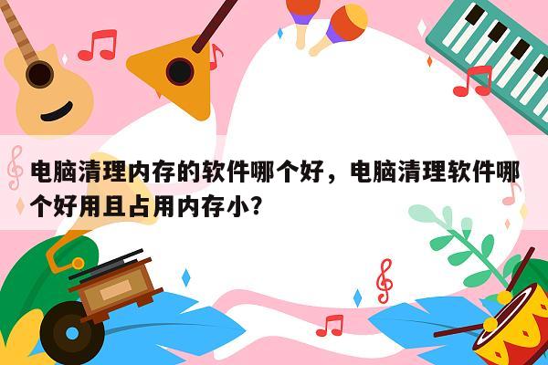 电脑清理内存的软件哪个好，电脑清理软件哪个好用且占用内存小？