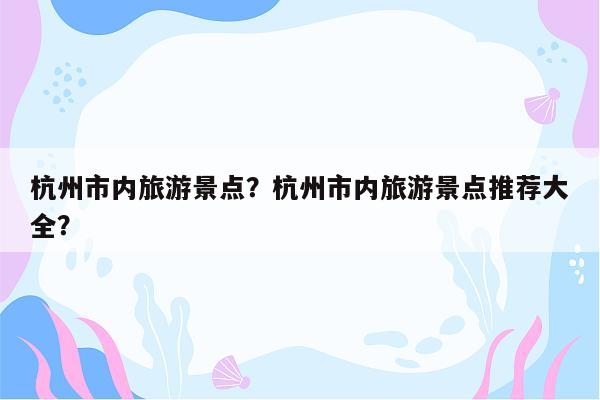 杭州市内旅游景点？杭州市内旅游景点推荐大全？