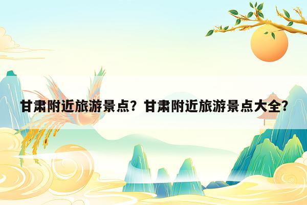 甘肃附近旅游景点？甘肃附近旅游景点大全？