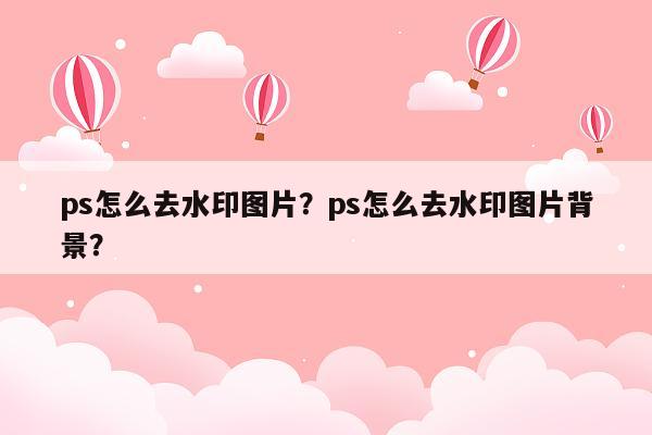 ps怎么去水印图片？ps怎么去水印图片背景？