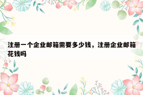 注册一个企业邮箱需要多少钱，注册企业邮箱花钱吗