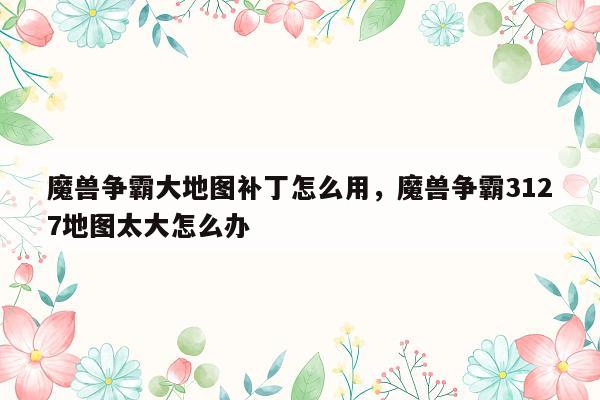 魔兽争霸大地图补丁怎么用，魔兽争霸3127地图太大怎么办